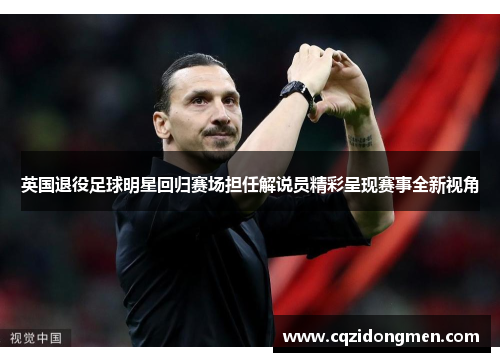 英国退役足球明星回归赛场担任解说员精彩呈现赛事全新视角