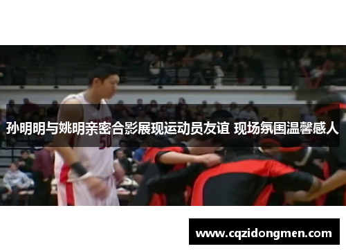 孙明明与姚明亲密合影展现运动员友谊 现场氛围温馨感人