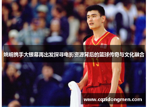 姚明携手大银幕再出发探寻电影资源背后的篮球传奇与文化融合