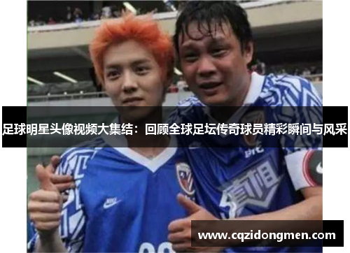 足球明星头像视频大集结：回顾全球足坛传奇球员精彩瞬间与风采