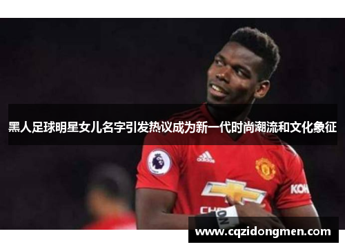 黑人足球明星女儿名字引发热议成为新一代时尚潮流和文化象征