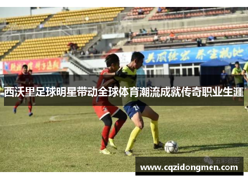 西沃里足球明星带动全球体育潮流成就传奇职业生涯