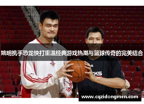 姚明携手恐龙快打重温经典游戏热潮与篮球传奇的完美结合