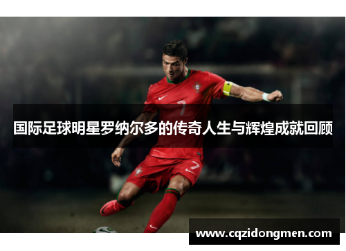 国际足球明星罗纳尔多的传奇人生与辉煌成就回顾