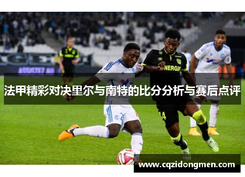 法甲精彩对决里尔与南特的比分分析与赛后点评